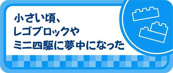 小さい頃、レゴブロックやミニ四駆に夢中になった