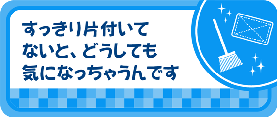 すっきり片付いてないと、どうしても気になっちゃうんです